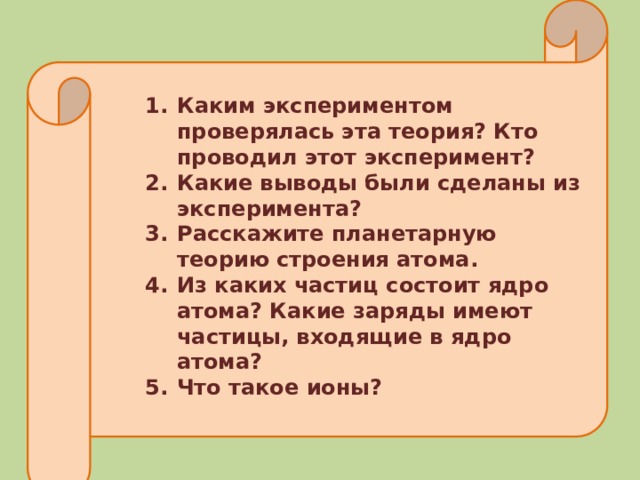 Каким экспериментом проверялась эта теория? Кто проводил этот эксперимент? Какие выводы были сделаны из эксперимента? Расскажите планетарную теорию строения атома. Из каких частиц состоит ядро атома? Какие заряды имеют частицы, входящие в ядро атома? Что такое ионы? 