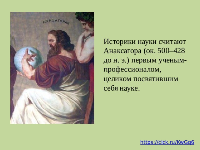 Историки науки считают Анаксагора (ок. 500–428 до н. э.) первым ученым-профессионалом, целиком посвятившим себя науке.  Анаксагор считал, что мир получил развитие из неопределенного и бесформенного первичного состояния. Оно не совпадало у него ни с водой, ни с воздухом и вообще ни с каким из конкретных чувственно воспринимаемых веществ, хотя и имело вполне вещественную, материальную природу. Первичное состояние мира, по Анаксагору, представляло собой смесь всех веществ, которые потом обнаруживаются в этом мире, -- или (как писал сам Анаксагор) всех «существующих вещей». Эти вещества были раздроблены на бесконечно малые, не воспринимаемые нашими органами чувств частички, перемешанные настолько совершенным образом, что ни одно из веществ не преобладало ни в какой точке пространства. (https://clck.ru/KwJgM) https://clck.ru/KwGq6  