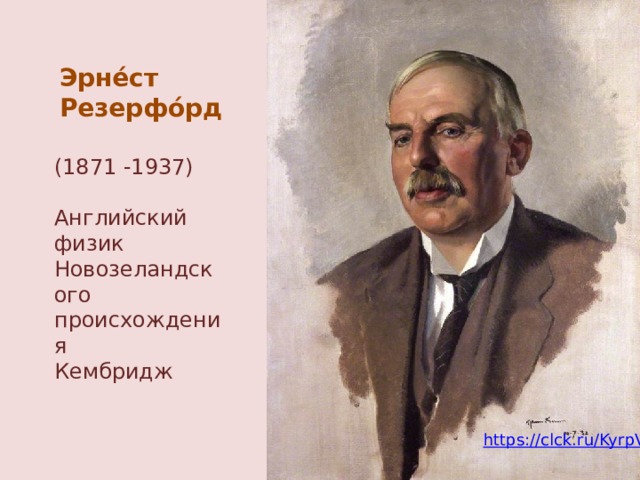 Эрне́ст Резерфо́рд (1871 -1937) Английский физик Новозеландского происхождения Кембридж В это же время, в том же университете Англии, в Кембридже, работал физик Эрнест Резерфорд. К тому времени уже было известно, что некоторые вещества в природе являются радиоактивными. Эти вещества выбрасывают в окружающее пространство электроны, какие-то тяжелые частица, заряд и масса которых известны и поток сильно проникающего излучения. https://clck.ru/KyrpV  