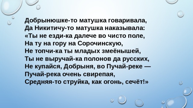 Добрынюшке-то матушка говаривала,  Да Никитичу-то матушка наказывала:  «Ты не езди-ка далече во чисто поле,  На ту на гору на Сорочинскую,  Не топчи-ка ты младых змеёнышей,  Ты не выручай-ка полонов да русских,  Не купайся, Добрыня, во Пучай-реке —  Пучай-река очень свирепая,  Средняя-то струйка, как огонь, сечёт!»   