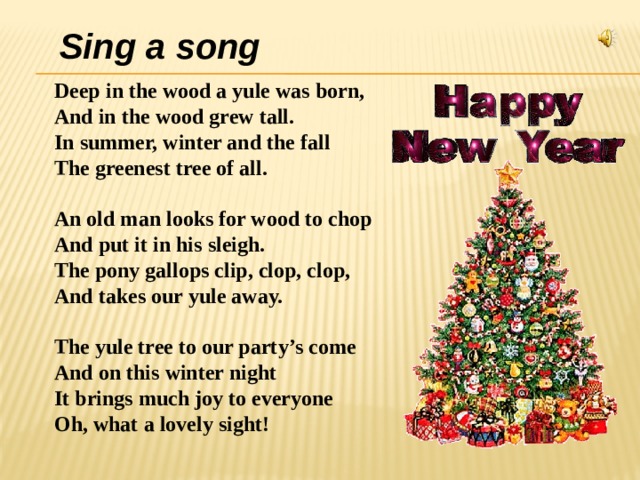 Sing a song Deep in the wood a yule was born, And in the wood grew tall. In summer, winter and the fall The greenest tree of all.  An old man looks for wood to chop And put it in his sleigh. The pony gallops clip, clop, clop, And takes our yule away.  The yule tree to our party’s come And on this winter night It brings much joy to everyone Oh, what a lovely sight!   