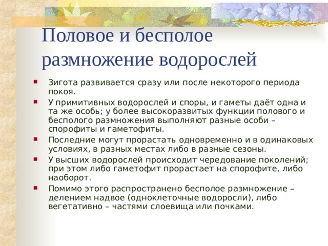 Половое и бесполое размножение водорослей Зигота развивается сразу или после некоторого периода покоя. У примитивных водорослей и споры, и гаметы даёт одна и та же особь; у более высокоразвитых функции полового и бесполого размножения выполняют разные особи – спорофиты и гаметофиты. Последние могут прорастать одновременно и в одинаковых условиях, в разных местах либо в разные сезоны. У высших водорослей происходит чередование поколений; при этом либо гаметофит прорастает на спорофите, либо наоборот. Помимо этого распространено бесполое размножение – делением надвое (одноклеточные водоросли), либо вегетативно – частями слоевища или почками.   