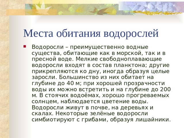 Места обитания водорослей Водоросли – преимущественно водные существа, обитающие как в морской, так и в пресной воде. Мелкие свободноплавающие водоросли входят в состав планктона; другие прикрепляются ко дну, иногда образуя целые заросли. Большинство из них обитает на глубине до 40 м; при хорошей прозрачности воды их можно встретить и на глубине до 200 м. В стоячих водоёмах, хорошо прогреваемых солнцем, наблюдается цветение воды. Водоросли живут в почве, на деревьях и скалах. Некоторые зелёные водоросли симбиотируют с грибами, образуя лишайники.  