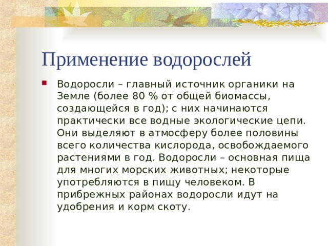 Применение водорослей Водоросли – главный источник органики на Земле (более 80 % от общей биомассы, создающейся в год); с них начинаются практически все водные экологические цепи. Они выделяют в атмосферу более половины всего количества кислорода, освобождаемого растениями в год. Водоросли – основная пища для многих морских животных; некоторые употребляются в пищу человеком. В прибрежных районах водоросли идут на удобрения и корм скоту.  