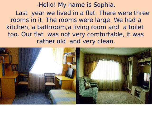 -Hello! My name is Sophia.  Last year we lived in a flat. There were three rooms in it. The rooms were large. We had a kitchen, a bathroom,a living room and a toilet too. Our flat was not very comfortable, it was rather old and very clean.  