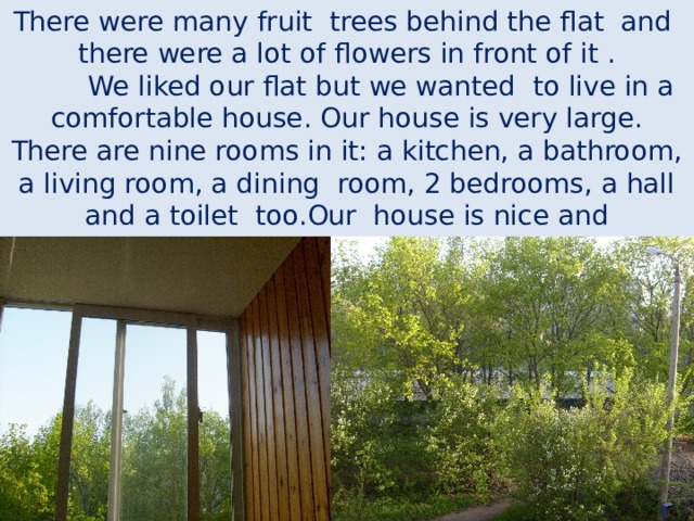 There were many fruit trees behind the flat and there were a lot of flowers in front of it .  We liked our flat but we wanted to live in a comfortable house. Our house is very large. There are nine rooms in it: a kitchen, a bathroom, a living room, a dining room, 2 bedrooms, a hall and a toilet too.Our house is nice and comfortable. 