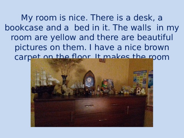My room is nice. There is a desk, a bookcase and a bed in it. The walls in my room are yellow and there are beautiful pictures on them. I have a nice brown carpet on the floor. It makes the room comfortable. 