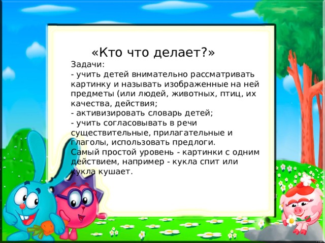  «Кто что делает?» Задачи: - учить детей внимательно рассматривать картинку и называть изображенные на ней предметы (или людей, животных, птиц, их качества, действия; - активизировать словарь детей; - учить согласовывать в речи существительные, прилагательные и глаголы, использовать предлоги. Самый простой уровень - картинки с одним действием, например - кукла спит или кукла кушает. 