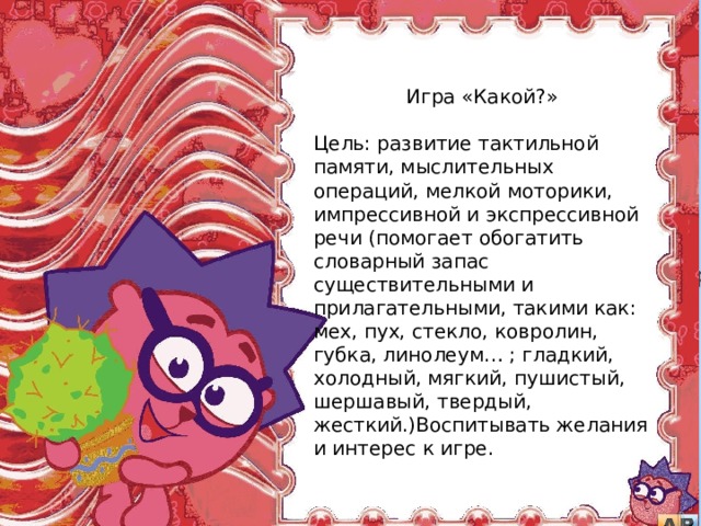  Игра «Какой?» Цель: развитие тактильной памяти, мыслительных операций, мелкой моторики, импрессивной и экспрессивной речи (помогает обогатить словарный запас существительными и прилагательными, такими как: мех, пух, стекло, ковролин, губка, линолеум… ; гладкий, холодный, мягкий, пушистый, шершавый, твердый, жесткий.)Воспитывать желания и интерес к игре. дидактической игре) . 