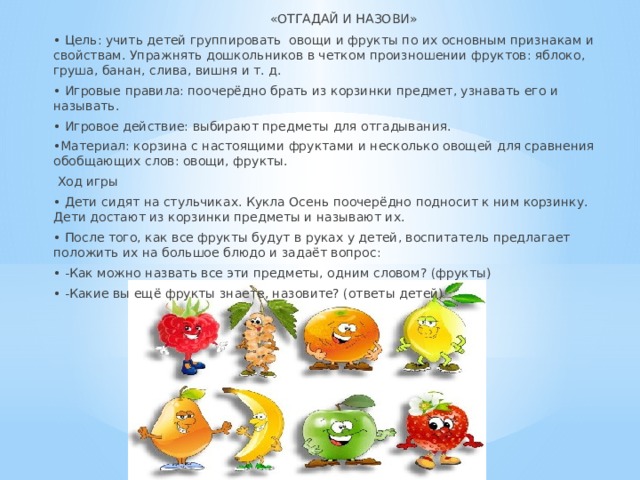  «ОТГАДАЙ И НАЗОВИ» • Цель: учить детей группировать овощи и фрукты по их основным признакам и свойствам. Упражнять дошкольников в четком произношении фруктов: яблоко, груша, банан, слива, вишня и т. д. • Игровые правила: поочерёдно брать из корзинки предмет, узнавать его и называть. • Игровое действие: выбирают предметы для отгадывания. • Материал: корзина с настоящими фруктами и несколько овощей для сравнения обобщающих слов: овощи, фрукты.  Ход игры • Дети сидят на стульчиках. Кукла Осень поочерёдно подносит к ним корзинку. Дети достают из корзинки предметы и называют их. • После того, как все фрукты будут в руках у детей, воспитатель предлагает положить их на большое блюдо и задаёт вопрос: • -Как можно назвать все эти предметы, одним словом? (фрукты) • -Какие вы ещё фрукты знаете, назовите? (ответы детей) 