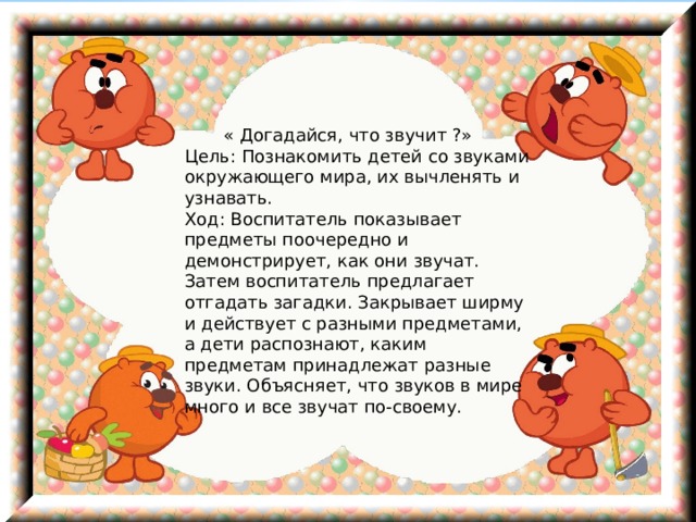  « Догадайся, что звучит ?»   Цель: Познакомить детей со звуками окружающего мира, их вычленять и узнавать.   Ход: Воспитатель показывает предметы поочередно и демонстрирует, как они звучат. Затем воспитатель предлагает отгадать загадки. Закрывает ширму и действует с разными предметами, а дети распознают, каким предметам принадлежат разные звуки. Объясняет, что звуков в мире много и все звучат по-своему.  