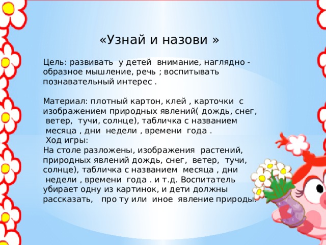  «Узнай и назови »   Цель: развивать  у детей  внимание, наглядно - образное мышление, речь ; воспитывать познавательный интерес . Материал: плотный картон, клей , карточки  с изображением природных явлений( дождь, снег,  ветер,  тучи, солнце), табличка с названием  месяца , дни  недели , времени  года .   Ход игры: На столе разложены, изображения  растений, природных явлений дождь, снег,  ветер,  тучи, солнце), табличка с названием  месяца , дни  недели , времени  года . и т.д. Воспитатель убирает одну из картинок, и дети должны рассказать,   про ту или  иное  явление природы. 