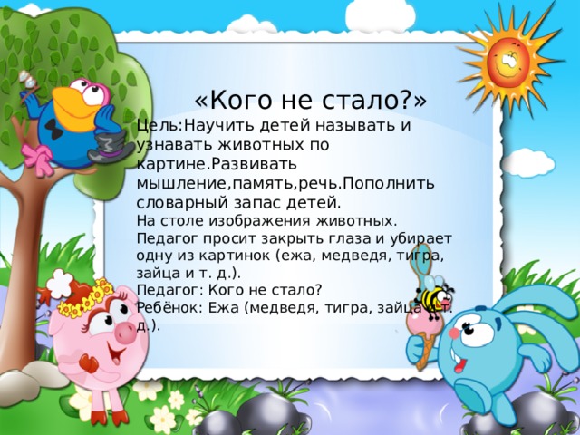  «Кого не стало?» Цель:Научить детей называть и узнавать животных по картине.Развивать мышление,память,речь.Пополнить словарный запас детей. На столе изображения животных. Педагог просит закрыть глаза и убирает одну из картинок (ежа, медведя, тигра, зайца и т. д.). Педагог: Кого не стало? Ребёнок: Ежа (медведя, тигра, зайца и т. д.). 