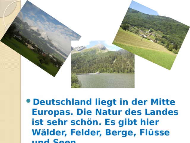 Deutschland liegt in der Mitte Europas. Die Natur des Landes ist sehr schön. Es gibt hier Wälder, Felder, Berge, Flüsse und Seen. 