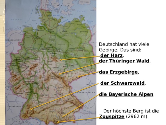 Deutschland hat viele Gebirge. Das sind:  der Harz , der Thüringer Wald , das Erzgebirge ,  der Schwarzwald , die Bayerische Alpen .  Der höchste Berg ist die Zugspitze (2962 m). 
