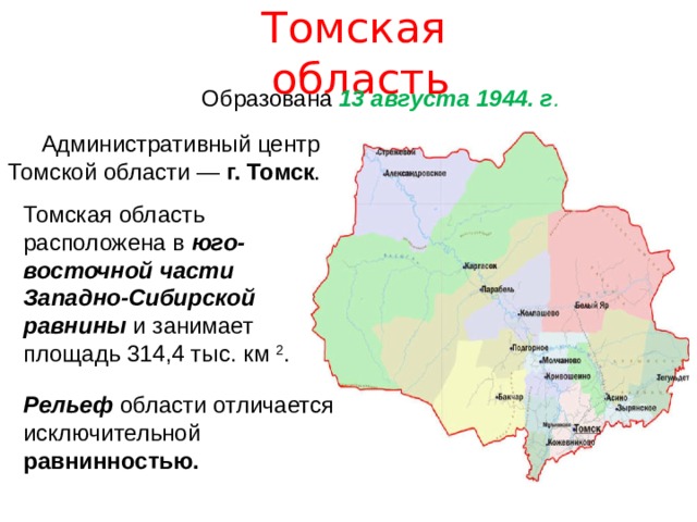 Томская область  Образована 13 августа 1944. г . Административный центр Томской области — г. Томск . Томская область расположена в юго-восточной части Западно-Сибирской равнины и занимает площадь 314,4 тыс. км 2 . Рельеф области отличается исключительной равнинностью. 