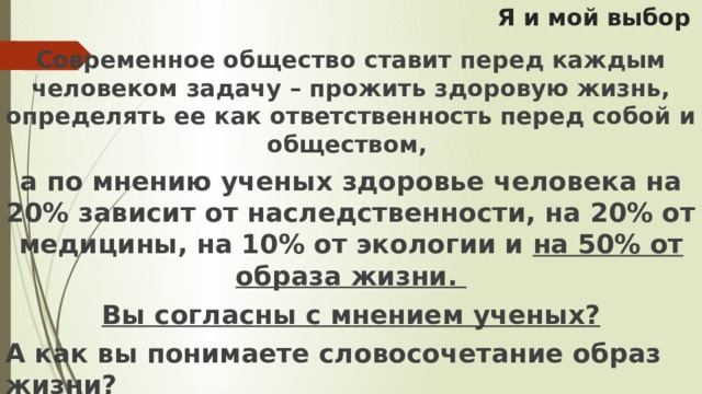 Я и мой выбор Современное общество ставит перед каждым человеком задачу – прожить здоровую жизнь, определять ее как ответственность перед собой и обществом, а по мнению ученых здоровье человека на 20% зависит от наследственности, на 20% от медицины, на 10% от экологии и на 50% от образа жизни. Вы согласны с мнением ученых? А как вы понимаете словосочетание образ жизни?  А образ жизни – это наши привычки? Тогда что можно назвать привычкой? 