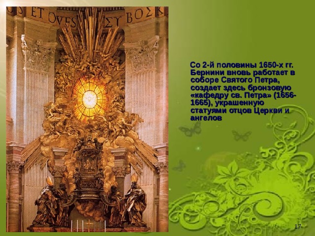 Со 2-й половины 1650-х гг. Бернини вновь работает в соборе Святого Петра, создает здесь бронзовую «кафедру св. Петра» (1656-1665), украшенную статуями отцов Церкви и ангелов