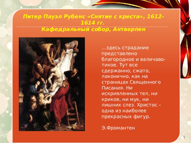 Питер Пауэл Рубенс «Снятие с креста», 1612-1614 гг. Кафедральный собор, Антверпен … здесь страдание представлено благородное и величаво-тихое. Тут все сдержанно, сжато, лаконично, как на страницах Священного Писания. Ни искривленных тел, ни криков, ни мук, ни лишних слез. Христос – одна из наиболее прекрасных фигур.  Э.Фромантен