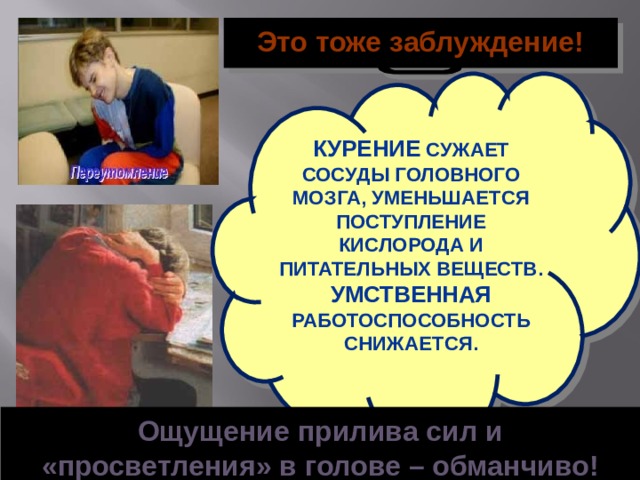 Это тоже заблуждение! КУРЕНИЕ СУЖАЕТ СОСУДЫ ГОЛОВНОГО МОЗГА, УМЕНЬШАЕТСЯ ПОСТУПЛЕНИЕ КИСЛОРОДА И ПИТАТЕЛЬНЫХ ВЕЩЕСТВ. УМСТВЕННАЯ РАБОТОСПОСОБНОСТЬ СНИЖАЕТСЯ. Ощущение прилива сил и «просветления» в голове – обманчиво!