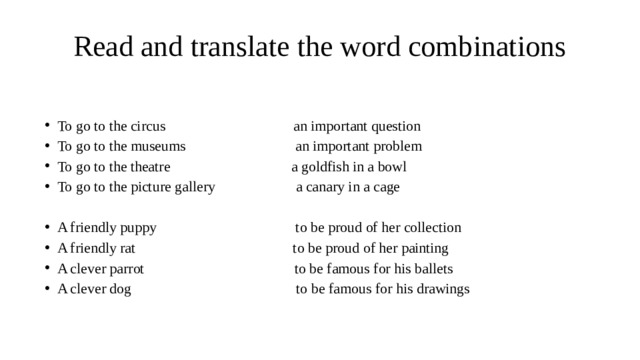 Read and translate the word combinations To go to the circus an important question To go to the museums an important problem To go to the theatre a goldfish in a bowl To go to the picture gallery a canary in a cage A friendly puppy to be proud of her collection A friendly rat to be proud of her painting A clever parrot to be famous for his ballets A clever dog to be famous for his drawings 