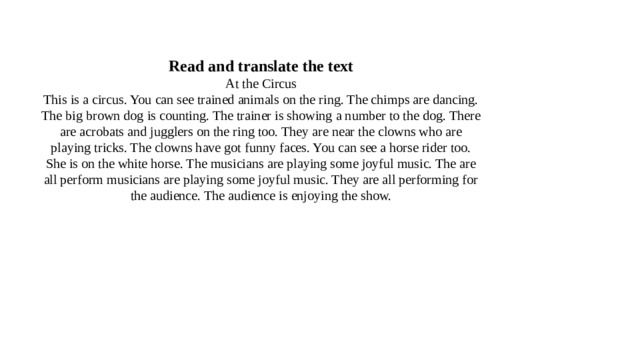 Read and translate the text  At the Circus  This is a circus. You can see trained animals on the ring. The chimps are dancing. The big brown dog is counting. The trainer is showing a number to the dog. There are acrobats and jugglers on the ring too. They are near the clowns who are playing tricks. The clowns have got funny faces. You can see a horse rider too. She is on the white horse. The musicians are playing some joyful music. The are all perform musicians are playing some joyful music. They are all performing for the audience. The audience is enjoying the show.   