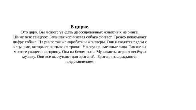 В цирке.  Это цирк. Вы можете увидеть дрессированных животных на ринге. Шимпанзе танцуют. Большая коричневая собака считает. Тренер показывает цифру собаке. На ринге так же акробаты и жонглеры. Они находятся рядом с клоунами, которые показывают трюки. У клоунов смешные лица. Так же вы можете увидеть наездницу. Она на белом коне. Музыканты играют весёлую музыку. Они все выступают для зрителей.  Зрители наслаждаются представлением. 