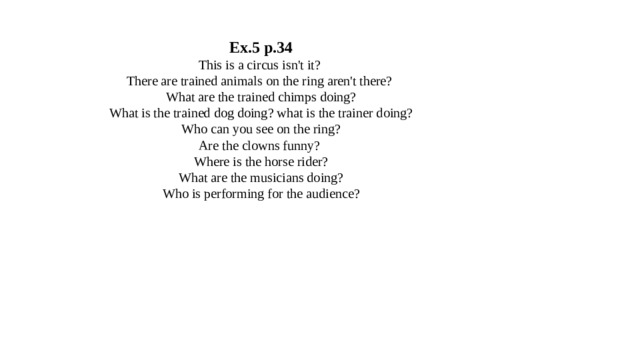 Ex.5 p.34  This is a circus isn't it?  There are trained animals on the ring aren't there?  What are the trained chimps doing?  What is the trained dog doing? what is the trainer doing?  Who can you see on the ring?  Are the clowns funny?  Where is the horse rider?  What are the musicians doing?  Who is performing for the audience? 