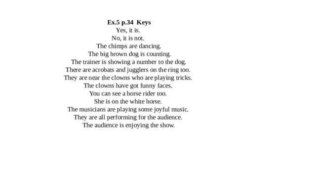 Ex.5 p.34 Keys  Yes, it is.  No, it is not.  The chimps are dancing.  The big brown dog is counting.  The trainer is showing a number to the dog.  There are acrobats and jugglers on the ring too.  They are near the clowns who are playing tricks.  The clowns have got funny faces.  You can see a horse rider too.  She is on the white horse.  The musicians are playing some joyful music.  They are all performing for the audience.  The audience is enjoying the show. 