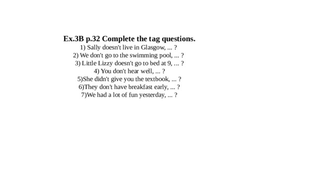 Ex.3B p.32 Complete the tag questions.  1) Sally doesn't live in Glasgow, ... ?   2) We don't go to the swimming pool, ... ?   3) Little Lizzy doesn't go to bed at 9, ... ?  4) You don't hear well, ... ?  5)She didn't give you the textbook, ... ?  6)They don't have breakfast early, ... ?  7)We had a lot of fun yesterday, ... ?    