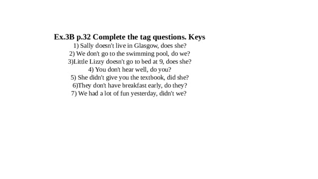 Ex.3B p.32 Complete the tag questions. Keys  1) Sally doesn't live in Glasgow, does she?  2) We don't go to the swimming pool, do we?  3)Little Lizzy doesn't go to bed at 9, does she?  4) You don't hear well, do you?  5) She didn't give you the textbook, did she?  6)They don't have breakfast early, do they?  7) We had a lot of fun yesterday, didn't we? 