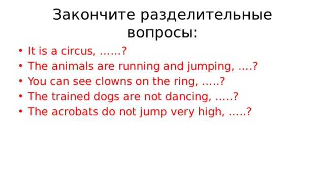 Закончите разделительные вопросы: It is a circus, ……? The animals are running and jumping, ….? You can see clowns on the ring, …..? The trained dogs are not dancing, …..? The acrobats do not jump very high, …..? 