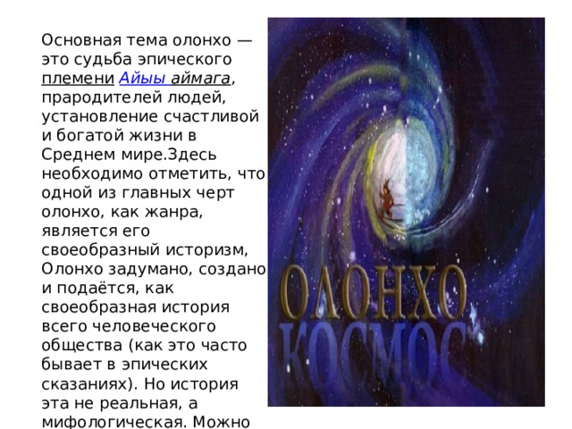 Основная тема олонхо — это судьба эпического  племени   Айыы  аймага , прародителей людей, установление счастливой и богатой жизни в Среднем мире.Здесь необходимо отметить, что одной из главных черт олонхо, как жанра, является его своеобразный историзм, Олонхо задумано, создано и подаётся, как своеобразная история всего человеческого общества (как это часто бывает в эпических сказаниях). Но история эта не реальная, а мифологическая. Можно выделить три группы сюжетов, на которых основываются сказания. 