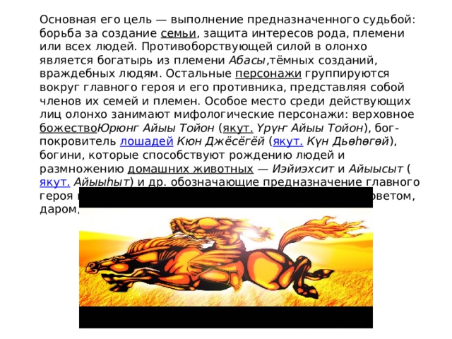 Основная его цель — выполнение предназначенного судьбой: борьба за создание  семьи , защита интересов рода, племени или всех людей. Противоборствующей силой в олонхо является богатырь из племени  Абасы ,тёмных созданий, враждебных людям. Остальные  персонажи  группируются вокруг главного героя и его противника, представляя собой членов их семей и племен. Особое место среди действующих лиц олонхо занимают мифологические персонажи: верховное  божество Юрюнг Айыы Тойон  ( якут.   Үрүҥ Айыы Тойон ), бог-покровитель  лошадей   Кюн Джёсёгёй  ( якут.   Күн Дьөhөгөй ), богини, которые способствуют рождению людей и размножению  домашних животных  —  Иэйиэхсит  и  Айыысыт  ( якут.   Айыыhыт ) и др. обозначающие предназначение главного героя или каким-то иным образом, ему помогающие (советом, даром, и т.д.). 