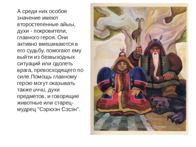 А среди них особое значение имеют второстепенные айыы, духи - покровители, главного героя. Они активно вмешиваются в его судьбу, помогают ему выйти из безвыходных ситуаций или одолеть врага, превосходящего по силе.Помощь главному герою могут оказывать также  иччи , духи предметов, и говорящие животные или старец-мудрец 