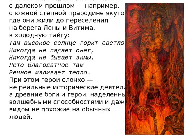 В сказаниях отразилась память о далеком прошлом — например, о южной степной прародине якутов, где они жили до переселения на берега Лены и Витима, в холодную тайгу: Там высокое солнце горит светло, Никогда не падает снег, Никогда не бывает зимы. Лето благодатное там Вечное изливает тепло. При этом герои олонхо — не реальные исторические деятели, а древние боги и герои, наделенные волшебными способностями и даже видом не похожие на обычных людей. 