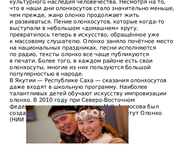 В 2006 году якутский героический эпос Олонхо был включен в Репрезентативный список нематериального культурного наследия человечества. Несмотря на то, что в наши дни олонхосутов стало значительно меньше, чем прежде, жанр олонхо продолжает жить и развиваться. Пение олонхосутов, которые когда-то выступали в небольшом «домашнем» кругу, превратилось теперь в искусство, обращённое уже к массовому слушателю. Олонхо заняло почётное место на национальных праздниках, песни исполняются по радио, тексты олонхо все чаще публикуются в печати. Более того, в каждом районе есть свои олонхосуты, многие из них пользуются большой популярностью в народе. В Якутии — Республике Саха — сказания олонхосутов даже входят в школьную программу. Наиболее талантливых детей обучают искусству импровизации олонхо. В 2010 году при Северо-Восточном федеральном университете им. М.К. Аммосова был создан Научно-исследовательский институт Олонхо (НИИ Олонхо). 