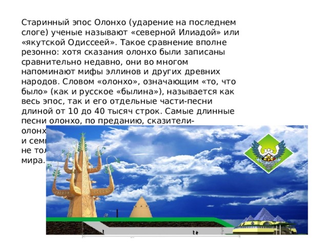 Старинный эпос Олонхо (ударение на последнем слоге) ученые называют «северной Илиадой» или «якутской Одиссеей». Такое сравнение вполне резонно: хотя сказания олонхо были записаны сравнительно недавно, они во многом напоминают мифы эллинов и других древних народов. Словом «олонхо», означающим «то, что было» (как и русское «былина»), называется как весь эпос, так и его отдельные части-песни длиной от 10 до 40 тысяч строк. Самые длинные песни олонхо, по преданию, сказители-олонхосуты исполняли без перерыва семь дней и семь ночей! Для якутов олонхо всегда было не только развлечением, но и способом познания мира. 