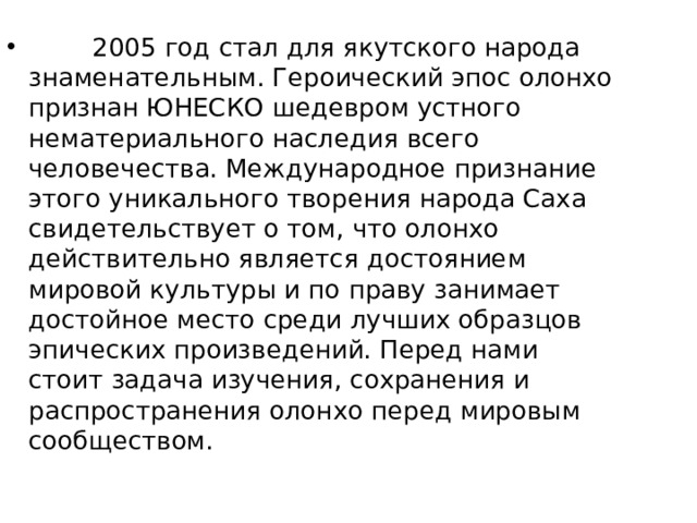         2005 год стал для якутского народа знаменательным. Героический эпос олонхо признан ЮНЕСКО шедевром устного нематериального наследия всего человечества. Международное признание этого уникального творения народа Саха свидетельствует о том, что олонхо действительно является достоянием мировой культуры и по праву занимает достойное место среди лучших образцов эпических произведений. Перед нами стоит задача изучения, сохранения и распространения олонхо перед мировым сообществом.  