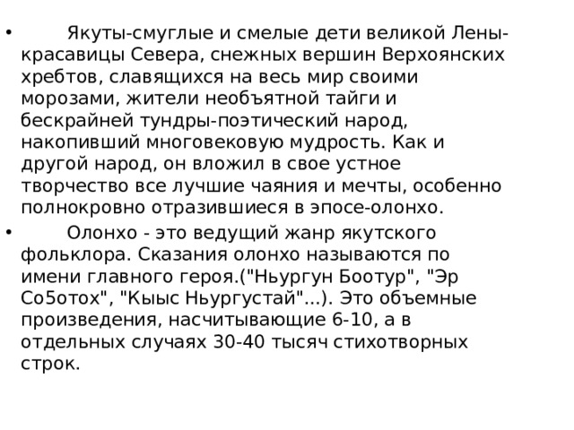         Якуты-смуглые и смелые дети великой Лены-красавицы Севера, снежных вершин Верхоянских хребтов, славящихся на весь мир своими морозами, жители необъятной тайги и бескрайней тундры-поэтический народ, накопивший многовековую мудрость. Как и другой народ, он вложил в свое устное творчество все лучшие чаяния и мечты, особенно полнокровно отразившиеся в эпосе-олонхо.         Олонхо - это ведущий жанр якутского фольклора. Сказания олонхо называются по имени главного героя.(