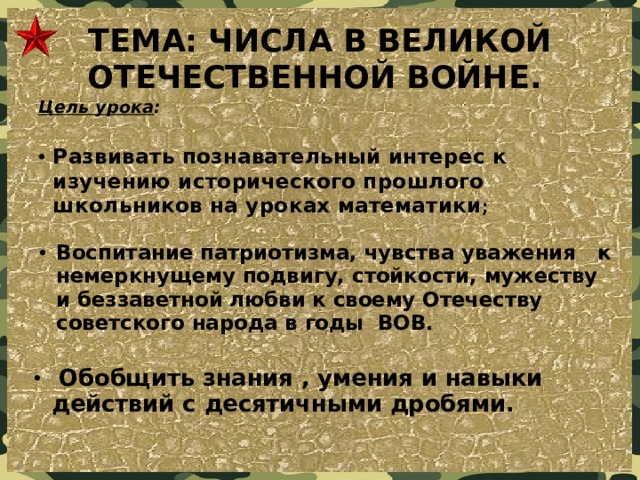 ТЕМА: ЧИСЛА В ВЕЛИКОЙ ОТЕЧЕСТВЕННОЙ ВОЙНЕ. Цель урока :    Развивать познавательный интерес к изучению исторического прошлого школьников на уроках математики ;   Воспитание патриотизма, чувства уважения   к немеркнущему подвигу, стойкости, мужеству и беззаветной любви к своему Отечеству советского народа в годы ВОВ.   Обобщить знания , умения и навыки действий с десятичными дробями. 