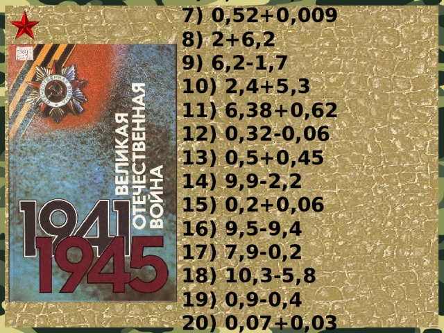 1) 1-0,3  2) 0,28+2  3) 2,6+1,9  4) 15,4-4  5) 0,5+0,2  6) 0,08+0,02  7) 0,52+0,009  8) 2+6,2  9) 6,2-1,7  10) 2,4+5,3  11) 6,38+0,62  12) 0,32-0,06  13) 0,5+0,45  14) 9,9-2,2  15) 0,2+0,06  16) 9,5-9,4  17) 7,9-0,2  18) 10,3-5,8  19) 0,9-0,4  20) 0,07+0,03  21) 9,64-1,54  22) 0,003+0,05  23) 0,6-0,04  24) 9,8-1,6  25) 1,3+3,2  26) 6,2-5,7 