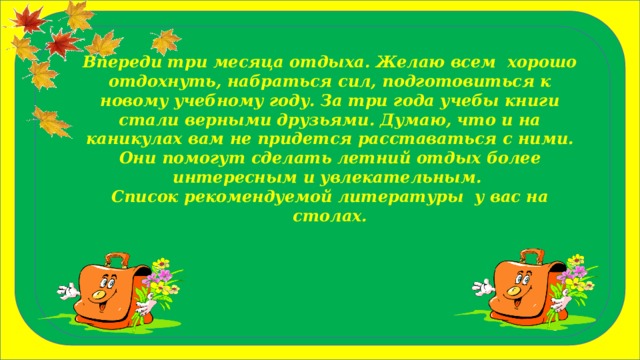 Впереди три месяца отдыха. Желаю всем хорошо отдохнуть, набраться сил, подготовиться к новому учебному году. За три года учебы книги стали верными друзьями. Думаю, что и на каникулах вам не придется расставаться с ними. Они помогут сделать летний отдых более интересным и увлекательным. Список рекомендуемой литературы у вас на столах. 