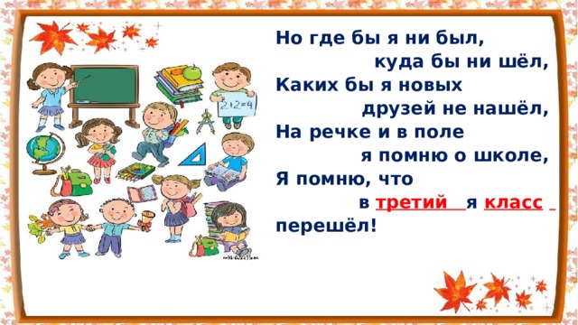 Но где бы я ни был, куда бы ни шёл, Каких бы я новых друзей не нашёл, На речке и в поле я помню о школе, Я помню, что  в третий я класс   перешёл!  