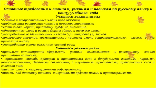 Основные требования к знаниям, умениям и навыкам по русскому языку к концу учебного года Учащиеся должны знать: главные и второстепенные члены предложения; предложения распространенные и нераспространенные; части слова: корень, приставку, суффикс, окончание; однокоренные слова и разные формы одного и того же слова; употребление разделительных мягкого (ь) и твердого (ъ) знаков; лексическое значение, грамматические признаки имени существительного, глагола, имени прилагательного; употребление в речи различных частей речи; Учащиеся должны уметь: правильно интонационно оформлять устные высказывания и расстановку знаков препинания на письме; , применять способы проверки и правописания слов с безударными гласными, парными, непроизносимыми, двойными согласными, с изученными приставками; правописания слов и глаголов с не; писать слова с непроверяемыми орфограммами; писать под диктовку тексты с изученными орфограммами и пунктограммами. 