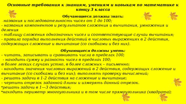  Основные требования к знаниям, умениям и навыкам по математике к концу 3 класса Обучающиеся должны знать:  - названия и последовательность чисел от 1 до 100; - названия компонентов и результатов сложения и вычитания, умножения и деления - таблицу сложения однозначных чисел и соответствующие случаи вычитания; - правила порядка выполнения действий в числовых выражениях в 2 действия, содержащих сложение и вычитание (со скобками и без них). Обучающиеся должны уметь: - читать, записывать и сравнивать числа в пределах 100;  - находить сумму и разность чисел в пределах 100; в более легких случаях устно, в более сложных – письменно; - находить значения числовых выражений в 2 действия, содержащих сложение и вычитание (со скобками и без них); выполнять проверку вычислений; - решать задачи в 1-2 действия на сложение и вычитание; - чертить отрезок заданной длины и измерять данный отрезок. решать задачи в 1—3 действия; находить периметр многоугольника и в том числе прямоугольника (квадрата); 