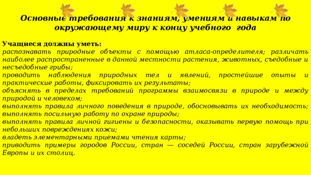   Основные требования к знаниям, умениям и навыкам  по окружающему миру к концу учебного года Учащиеся должны уметь: распознавать природные объекты с помощью атласа-определителя; различать наиболее распространенные в данной местности растения, животных, съедобные и несъедобные грибы; проводить наблюдения природных тел и явлений, простейшие опыты и практические работы, фиксировать их ре­зультаты; объяснять в пределах требований программы взаимосвязи в природе и между природой и человеком; выполнять правила личного поведения в природе, обосновывать их необходимость; выполнять посильную работу по охране природы; выполнять правила личной гигиены и безопасности, оказывать первую помощь при небольших повреждениях кожи; владеть элементарными приемами чтения карты; приводить примеры городов России, стран — соседей России, стран зарубежной Европы и их столиц.   