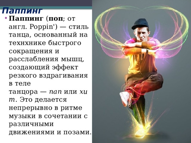Паппинг   Паппинг  ( поп ; от англ. Poppin') — стиль танца, основанный на технхнике быстрого сокращения и расслабления мышц, создающий эффект резкого вздрагивания в теле танцора —  пап  или  хит . Это делается непрерывно в ритме музыки в сочетании с различными движениями и позами. 