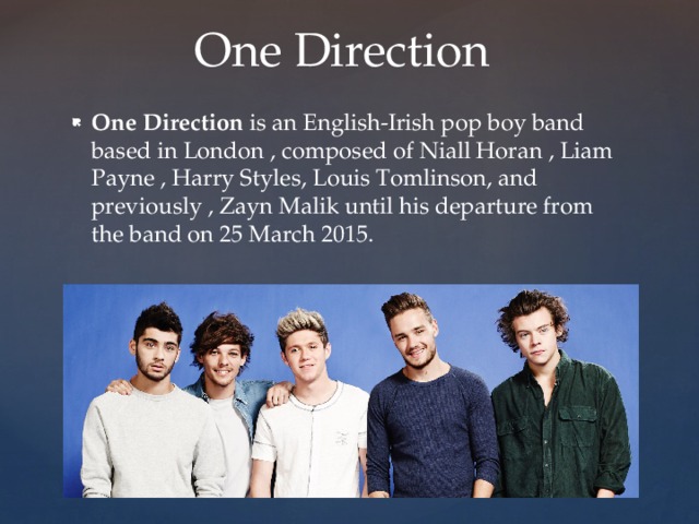 One Direction One Direction is an English-Irish pop boy band based in London , composed of Niall Horan , Liam Payne , Harry Styles, Louis Tomlinson, and previously , Zayn Malik until his departure from the band on 25 March 2015. 