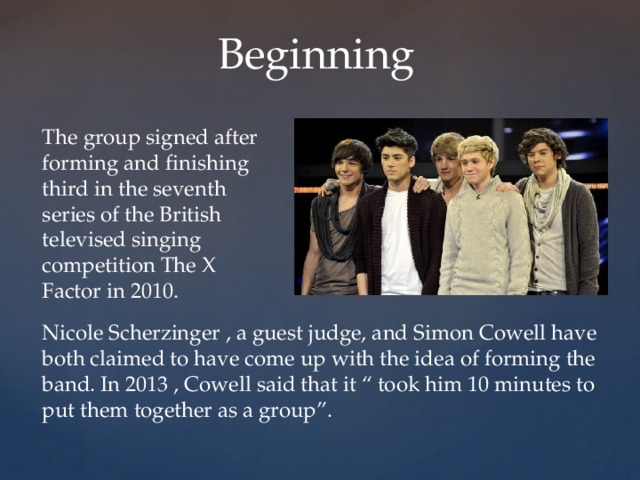  Beginning The group signed after forming and finishing third in the seventh series of the British televised singing competition The X Factor in 2010. Nicole Scherzinger , a guest judge, and Simon Cowell have both claimed to have come up with the idea of forming the band. In 2013 , Cowell said that it “ took him 10 minutes to put them together as a group”. 